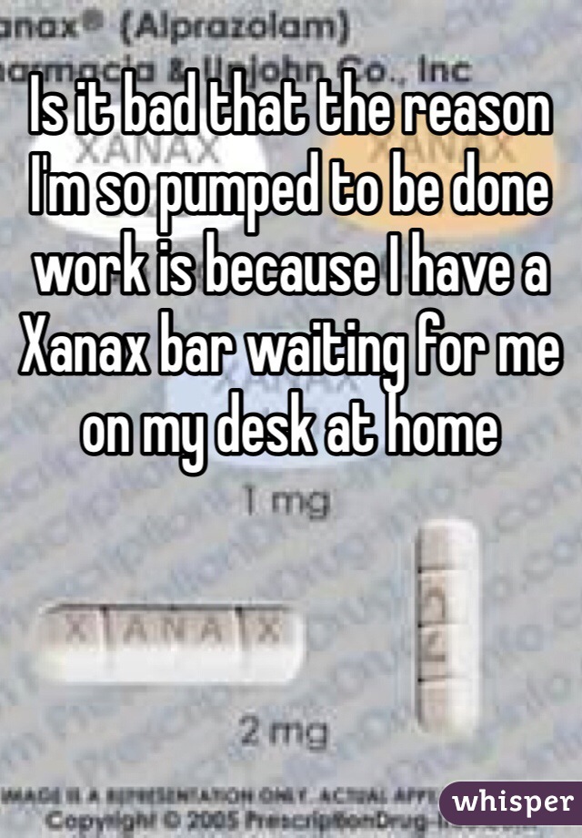 Is it bad that the reason I'm so pumped to be done work is because I have a Xanax bar waiting for me on my desk at home 