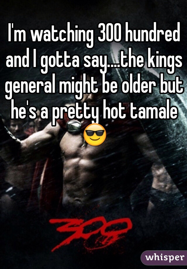 I'm watching 300 hundred and I gotta say....the kings general might be older but he's a pretty hot tamale 😎