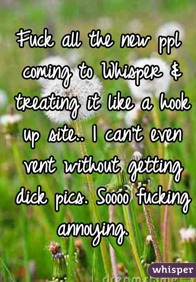 Fuck all the new ppl coming to Whisper & treating it like a hook up site.. I can't even vent without getting dick pics. Soooo fucking annoying.  