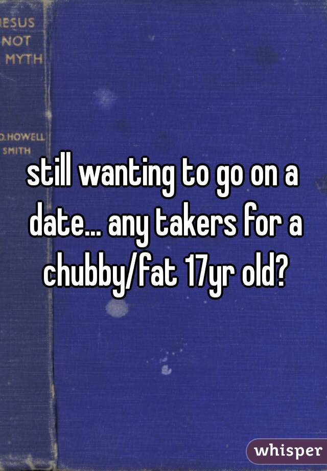 still wanting to go on a date... any takers for a chubby/fat 17yr old?
