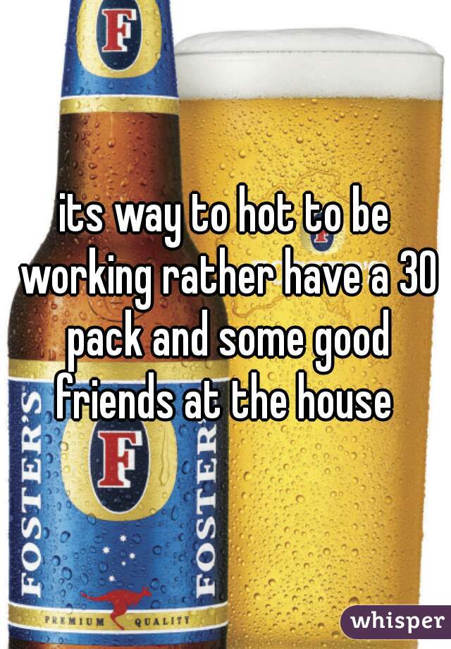 its way to hot to be working rather have a 30 pack and some good friends at the house 