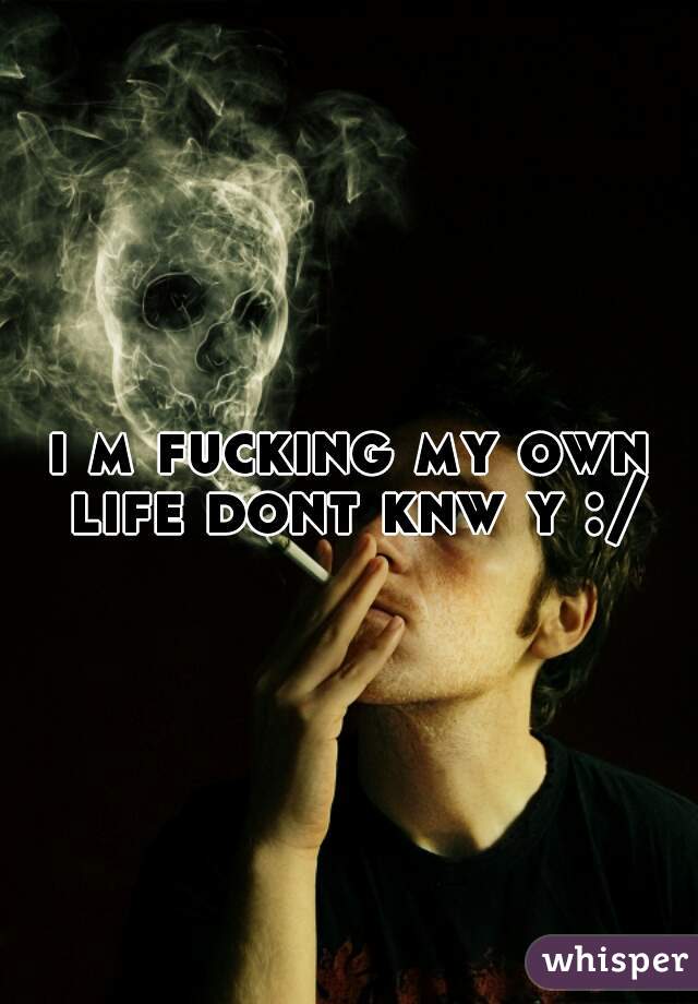 i m fucking my own life dont knw y :/