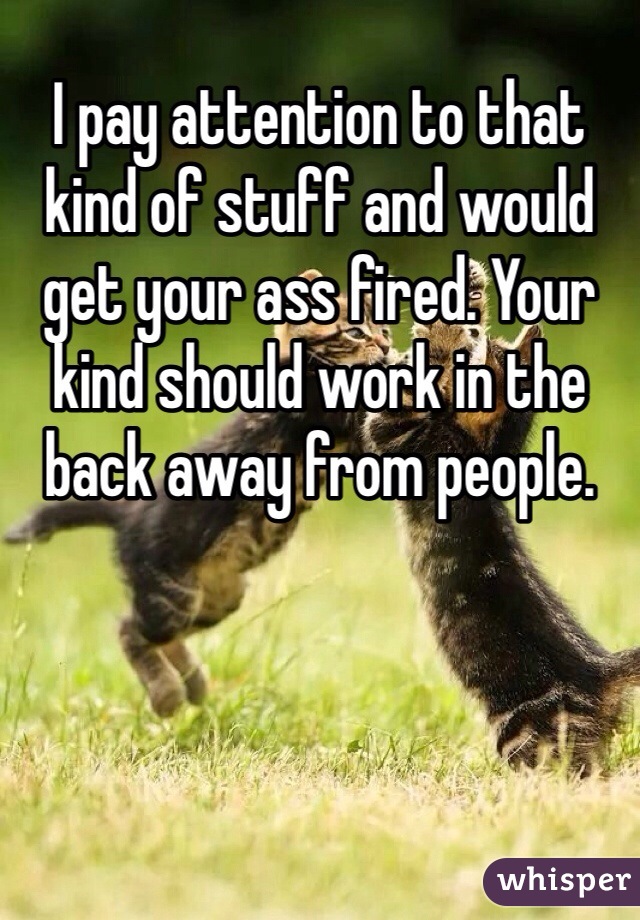 I pay attention to that kind of stuff and would get your ass fired. Your kind should work in the back away from people. 