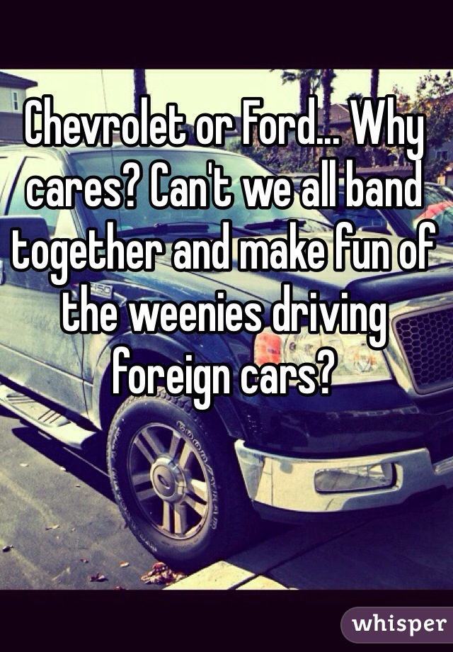 Chevrolet or Ford... Why cares? Can't we all band together and make fun of the weenies driving foreign cars? 
