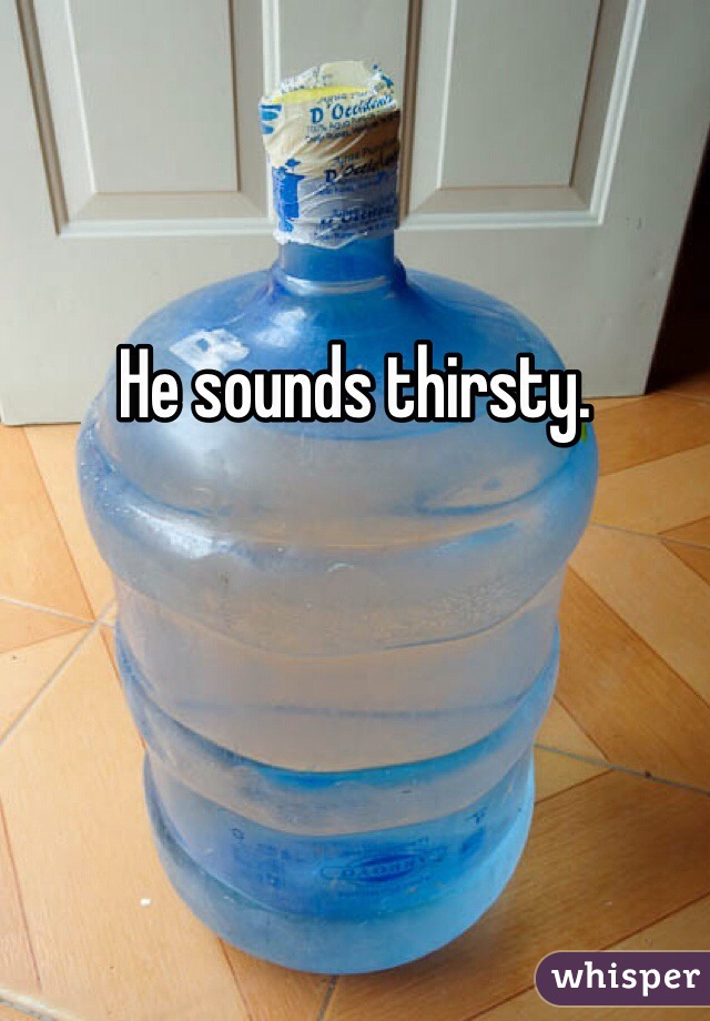 He sounds thirsty. 
