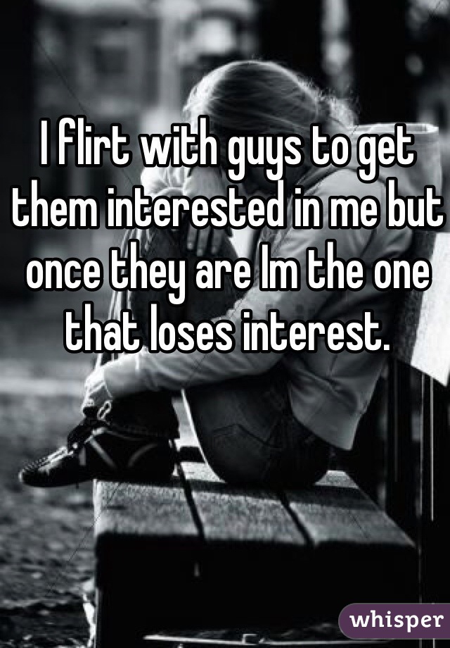 I flirt with guys to get them interested in me but once they are Im the one that loses interest.