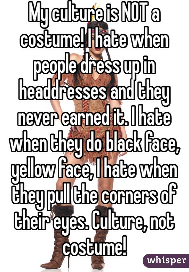 My culture is NOT a costume! I hate when people dress up in headdresses and they never earned it. I hate when they do black face, yellow face, I hate when they pull the corners of their eyes. Culture, not costume!