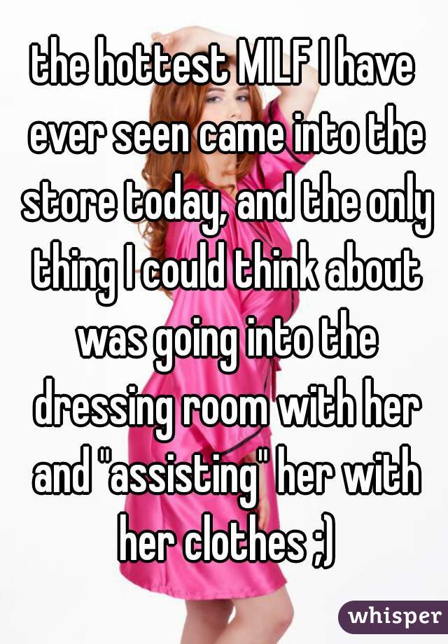 the hottest MILF I have ever seen came into the store today, and the only thing I could think about was going into the dressing room with her and "assisting" her with her clothes ;)