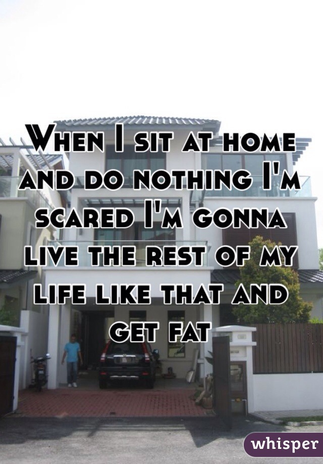 When I sit at home and do nothing I'm scared I'm gonna live the rest of my life like that and get fat 