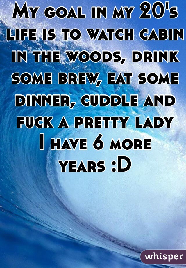 My goal in my 20's life is to watch cabin in the woods, drink some brew, eat some dinner, cuddle and fuck a pretty lady
I have 6 more years :D