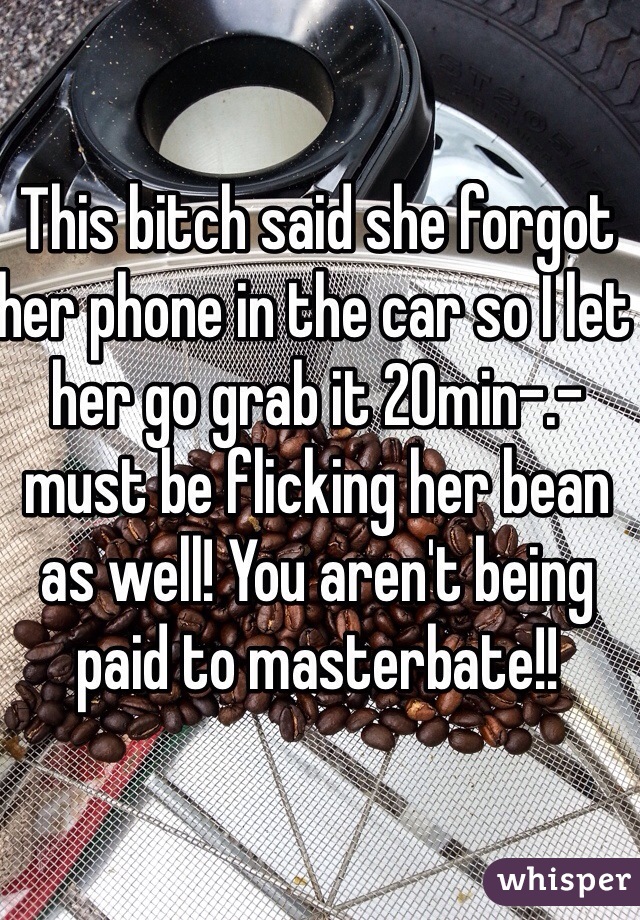 This bitch said she forgot her phone in the car so I let her go grab it 20min-.- must be flicking her bean as well! You aren't being paid to masterbate!!