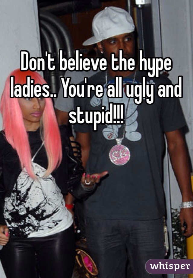 Don't believe the hype ladies.. You're all ugly and stupid!!! 