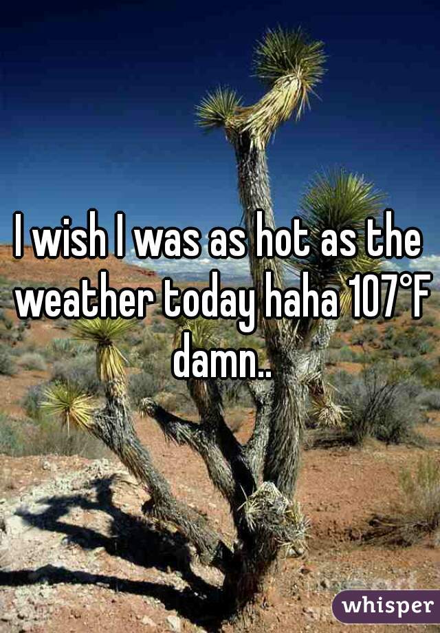 I wish I was as hot as the weather today haha 107°F damn..