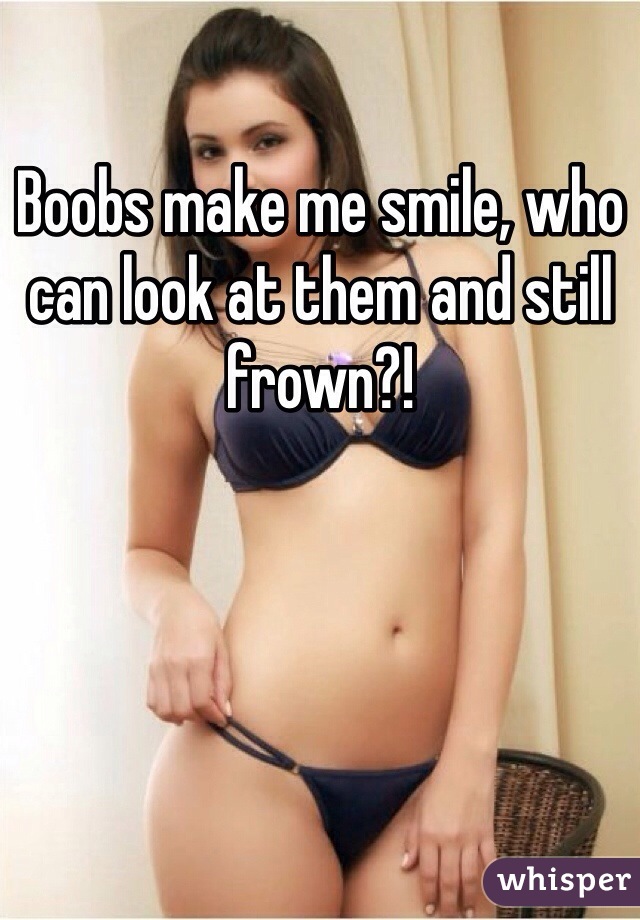 Boobs make me smile, who can look at them and still frown?!