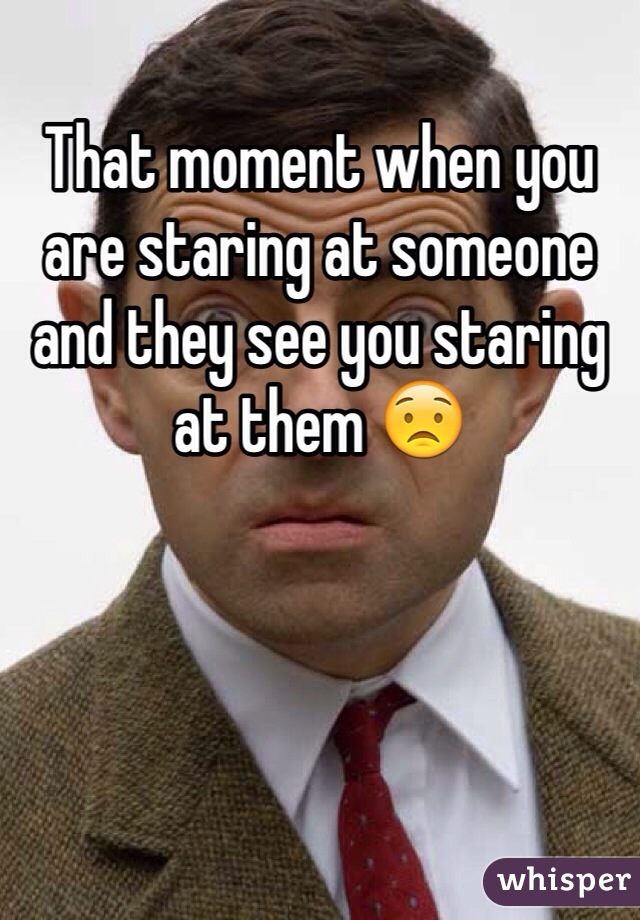 That moment when you are staring at someone and they see you staring at them 😟
