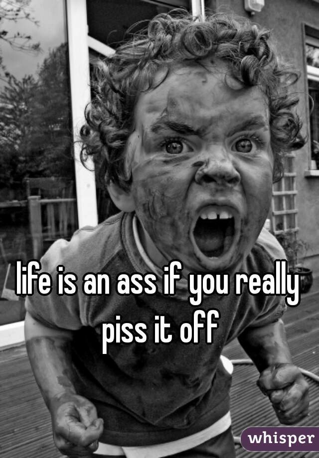life is an ass if you really piss it off