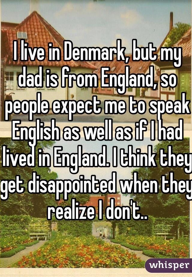 I live in Denmark, but my dad is from England, so people expect me to speak English as well as if I had lived in England. I think they get disappointed when they realize I don't..