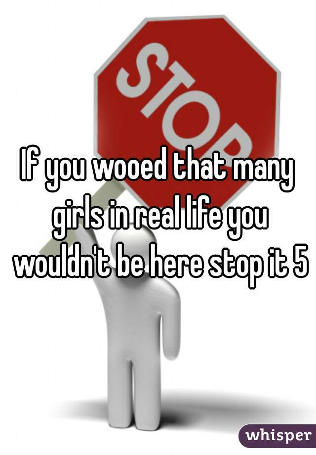If you wooed that many girls in real life you wouldn't be here stop it 5
