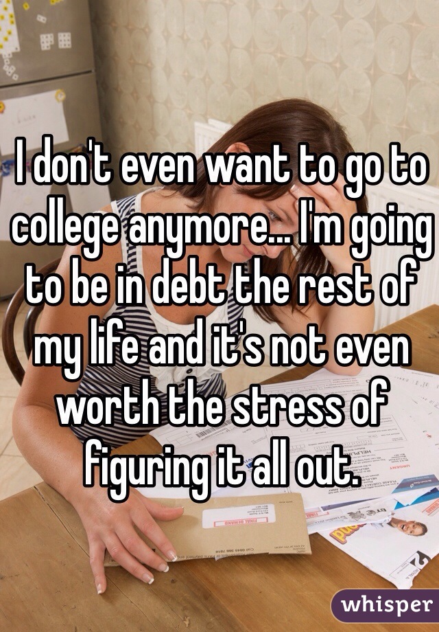 I don't even want to go to college anymore... I'm going to be in debt the rest of my life and it's not even worth the stress of figuring it all out.