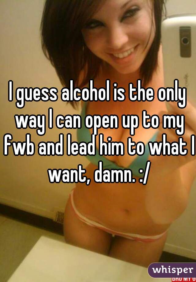 I guess alcohol is the only way I can open up to my fwb and lead him to what I want, damn. :/