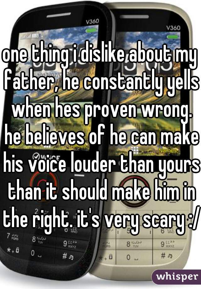 one thing i dislike about my father, he constantly yells when hes proven wrong. he believes of he can make his voice louder than yours than it should make him in the right. it's very scary :/
