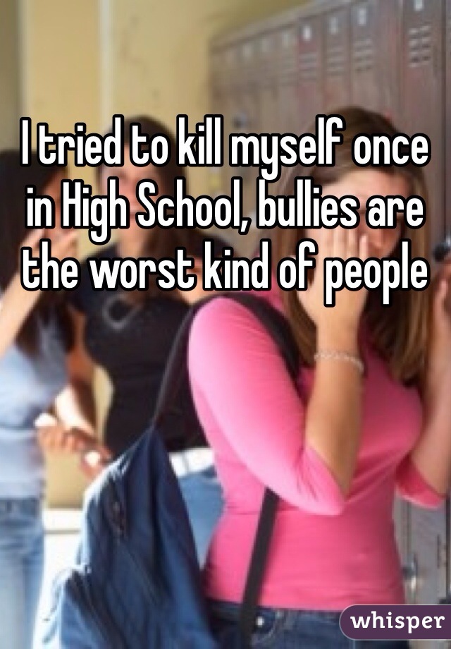 I tried to kill myself once in High School, bullies are the worst kind of people