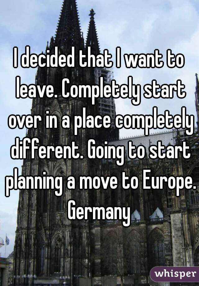 I decided that I want to leave. Completely start over in a place completely different. Going to start planning a move to Europe. Germany 