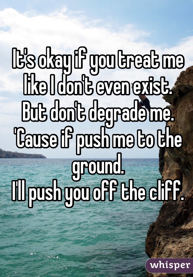It's okay if you treat me like I don't even exist.
But don't degrade me.
'Cause if push me to the ground.
I'll push you off the cliff.
