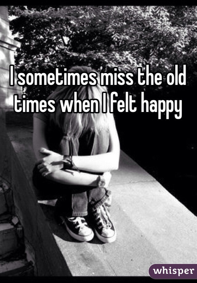 I sometimes miss the old times when I felt happy