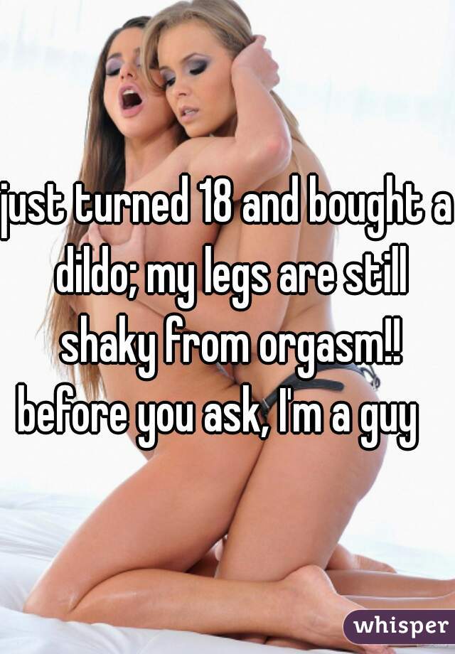 just turned 18 and bought a dildo; my legs are still shaky from orgasm!! before you ask, I'm a guy   
