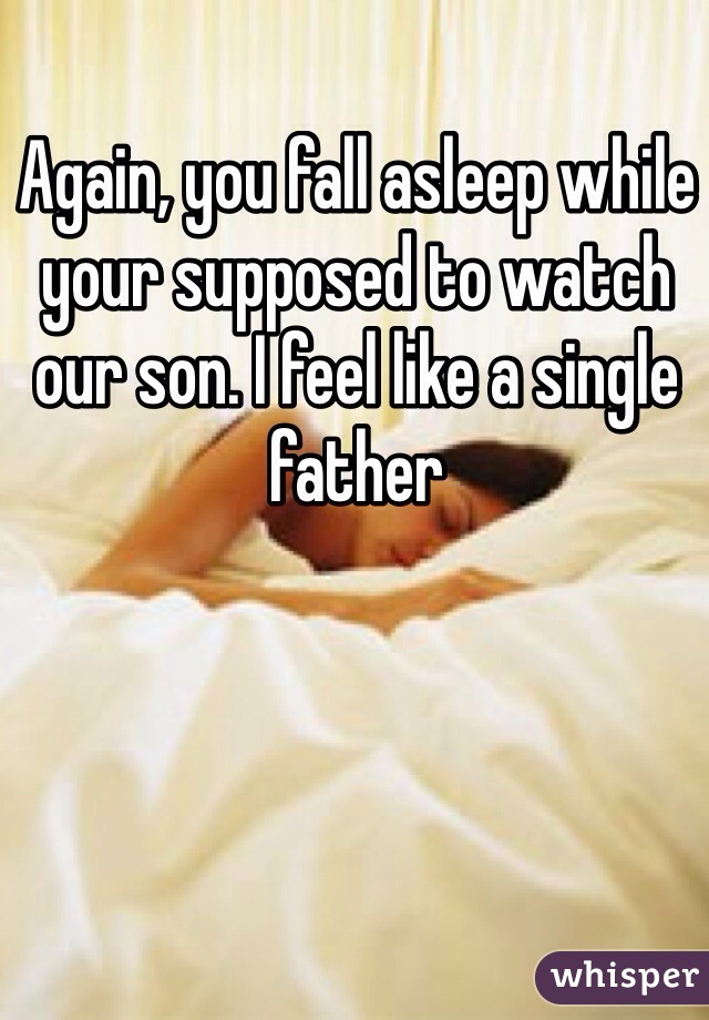 Again, you fall asleep while your supposed to watch our son. I feel like a single father