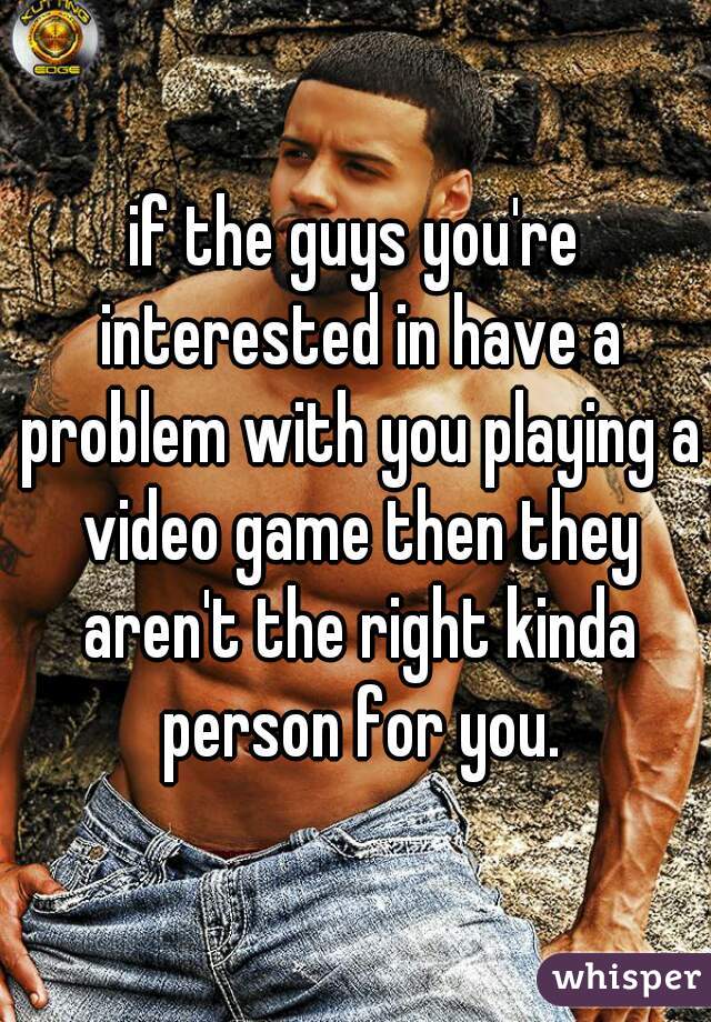 if the guys you're interested in have a problem with you playing a video game then they aren't the right kinda person for you.