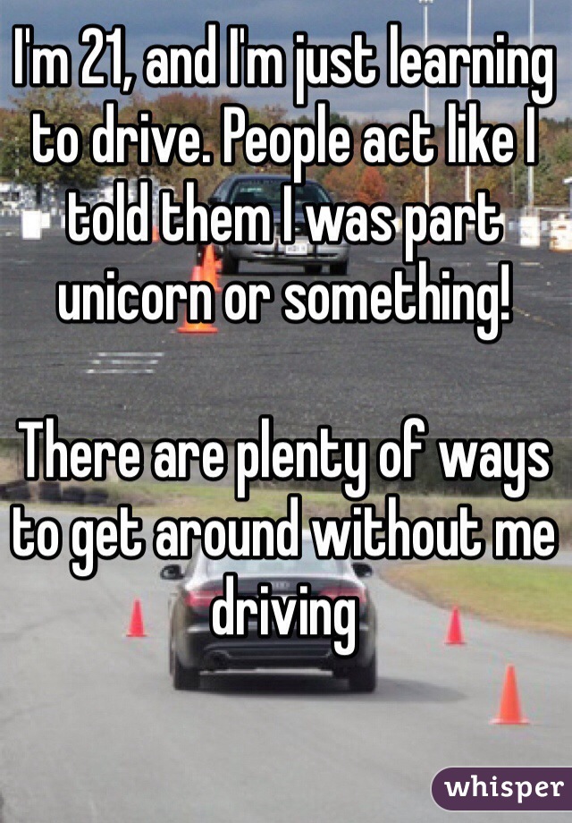 I'm 21, and I'm just learning to drive. People act like I told them I was part unicorn or something! 
 
There are plenty of ways to get around without me driving 