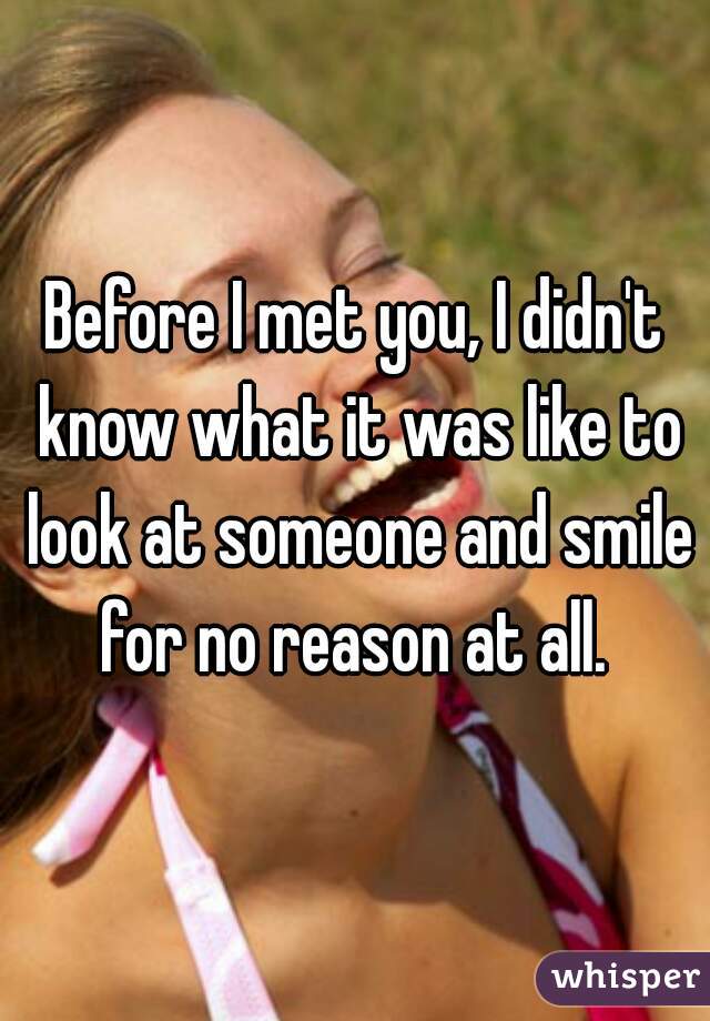 Before I met you, I didn't know what it was like to look at someone and smile for no reason at all. 