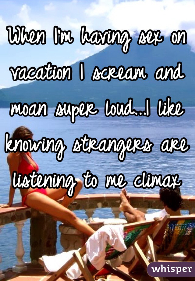 When I'm having sex on vacation I scream and moan super loud...I like knowing strangers are listening to me climax 