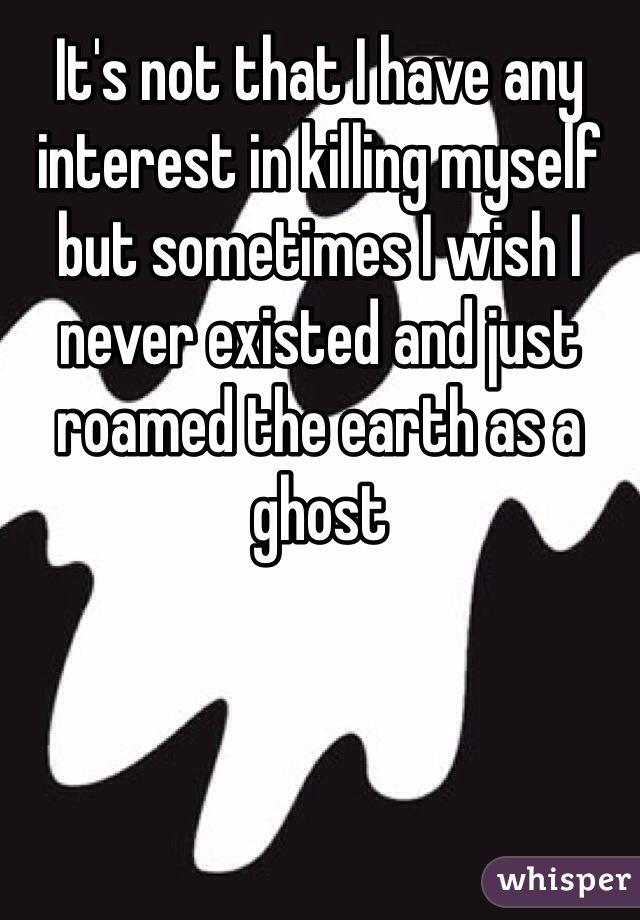 It's not that I have any interest in killing myself but sometimes I wish I never existed and just roamed the earth as a ghost 