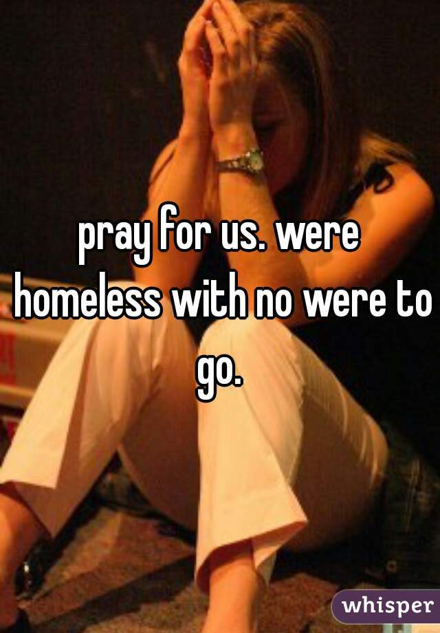 pray for us. were homeless with no were to go. 
