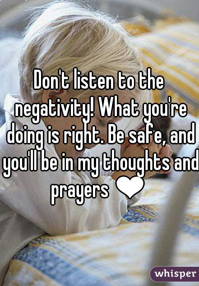 Don't listen to the negativity! What you're doing is right. Be safe, and you'll be in my thoughts and prayers ❤ 
