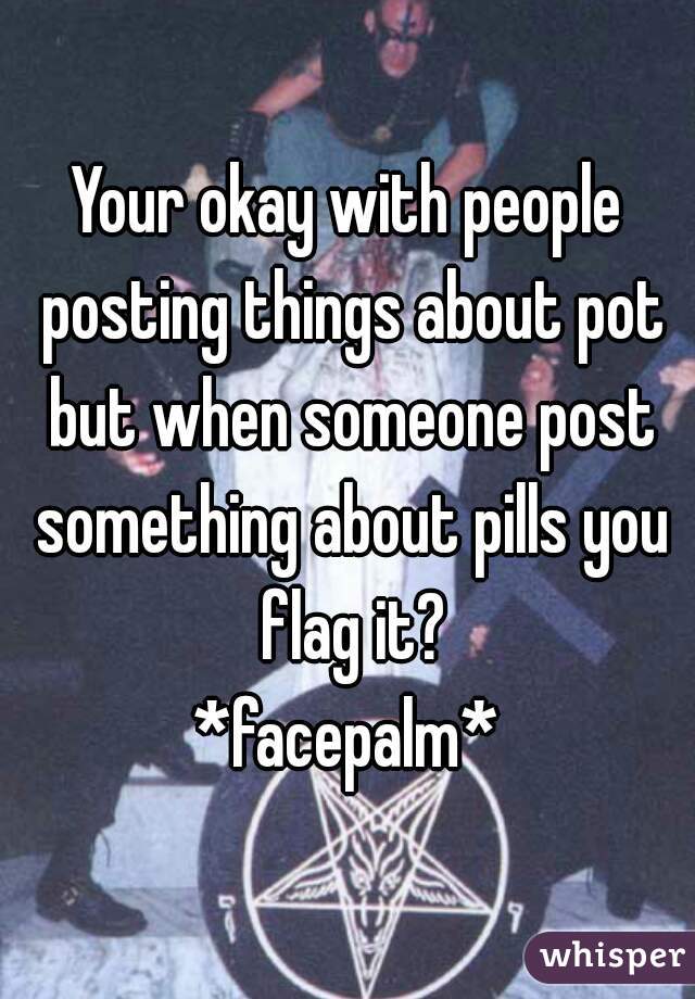 Your okay with people posting things about pot but when someone post something about pills you flag it?
*facepalm*