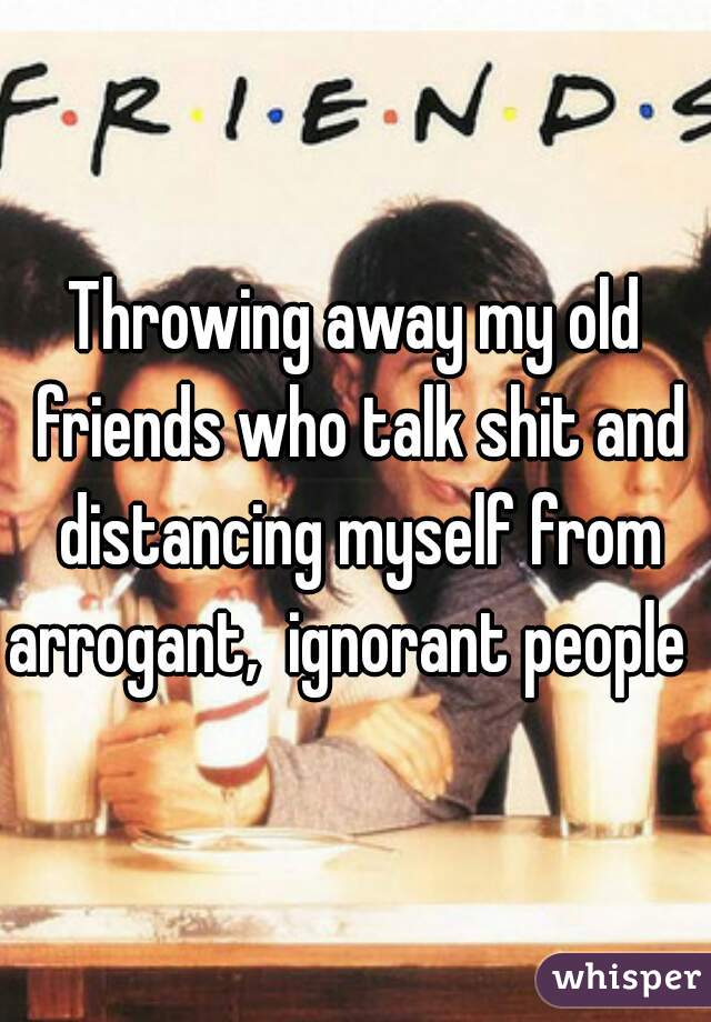 Throwing away my old friends who talk shit and distancing myself from arrogant,  ignorant people  