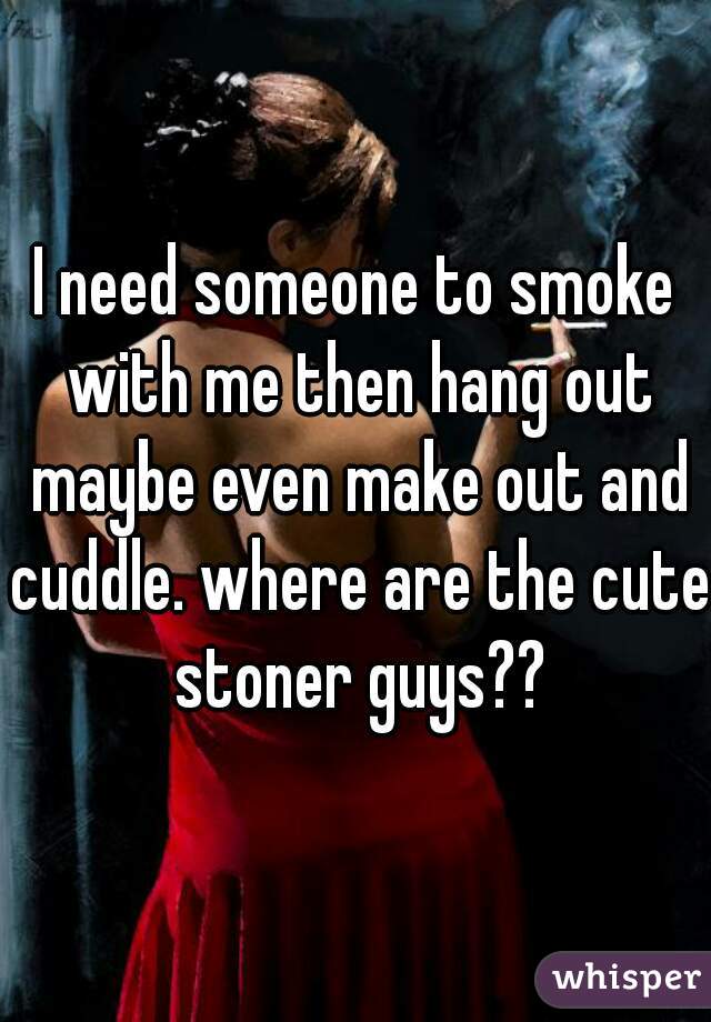 I need someone to smoke with me then hang out maybe even make out and cuddle. where are the cute stoner guys??