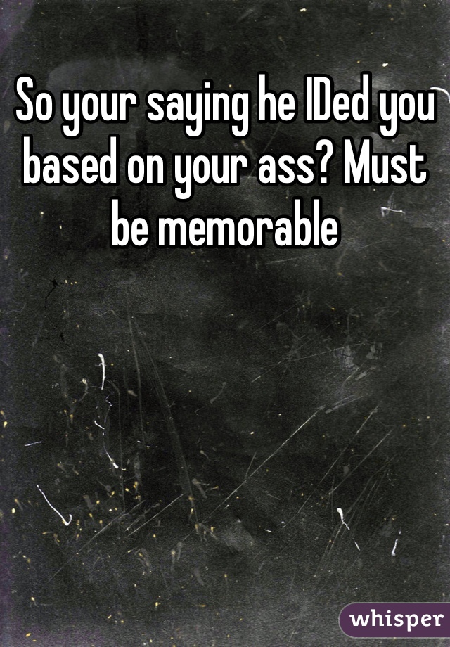 So your saying he IDed you based on your ass? Must be memorable