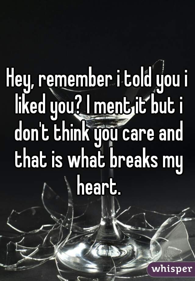 Hey, remember i told you i liked you? I ment it but i don't think you care and that is what breaks my heart.