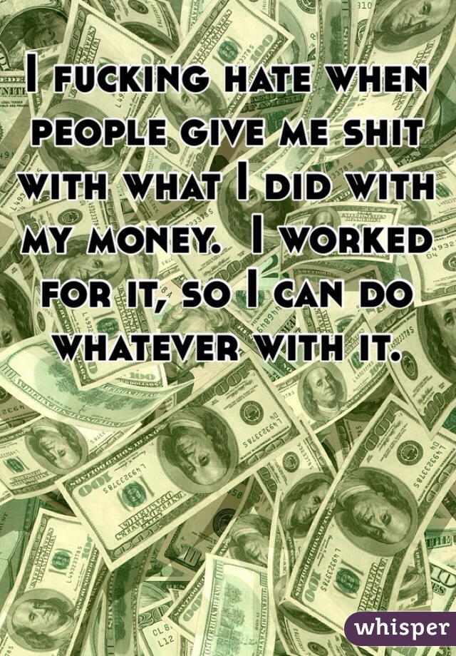 I fucking hate when people give me shit with what I did with my money.  I worked for it, so I can do whatever with it.