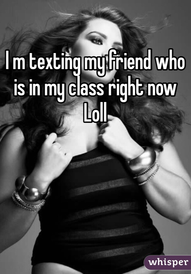 I m texting my friend who is in my class right now
Loll 