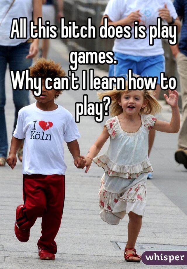 All this bitch does is play games.
Why can't I learn how to play?