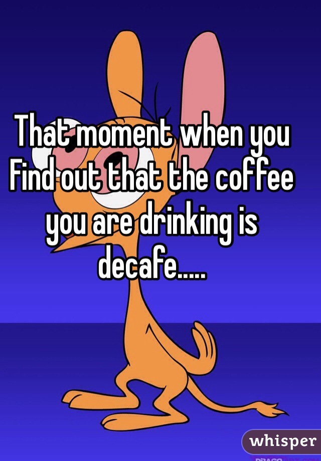 That moment when you
Find out that the coffee you are drinking is decafe.....