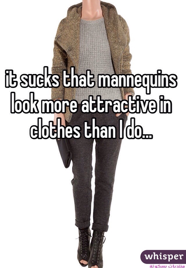 it sucks that mannequins look more attractive in clothes than I do...