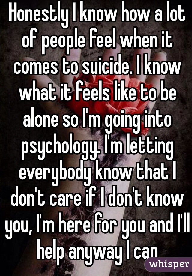 Honestly I know how a lot of people feel when it comes to suicide. I know what it feels like to be alone so I'm going into psychology. I'm letting everybody know that I don't care if I don't know you, I'm here for you and I'll help anyway I can