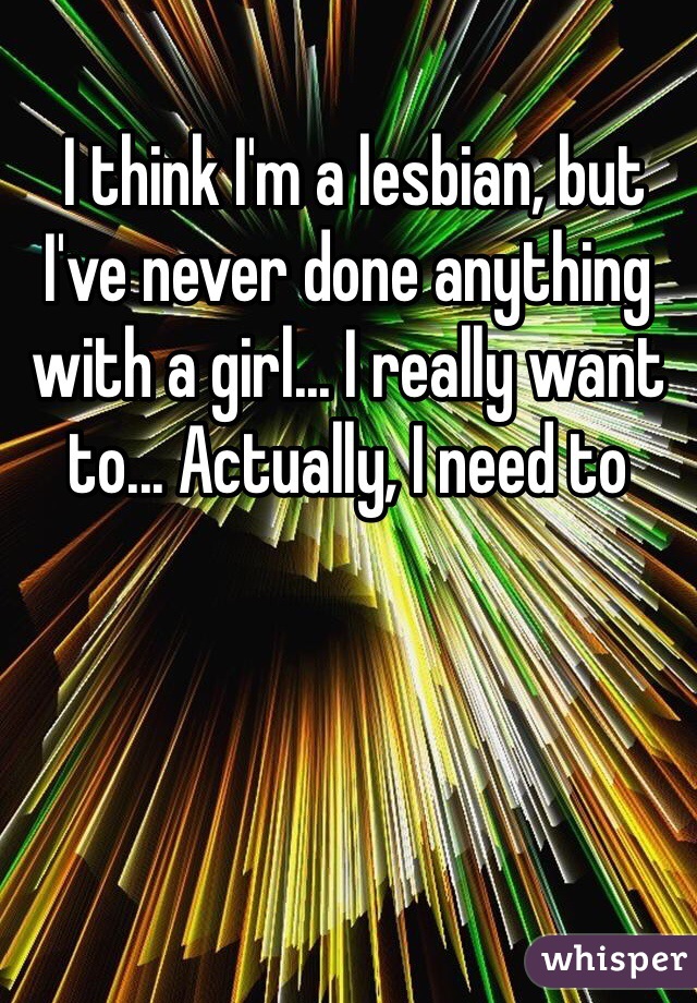  I think I'm a lesbian, but I've never done anything with a girl... I really want to... Actually, I need to